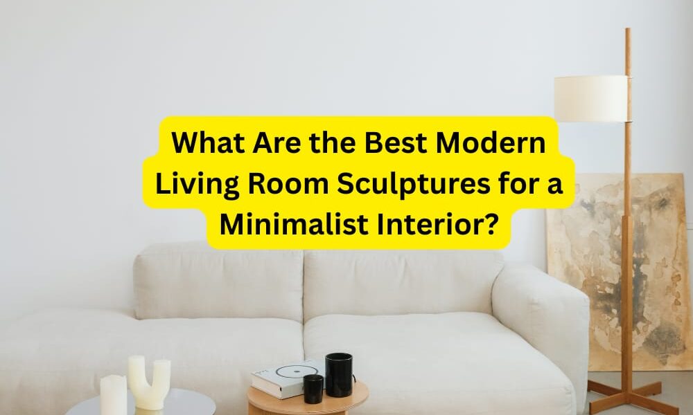 What Are the Best Modern Living Room Sculptures for a Minimalist Interior?